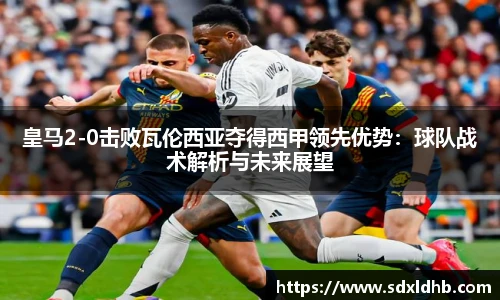 皇马2-0击败瓦伦西亚夺得西甲领先优势：球队战术解析与未来展望